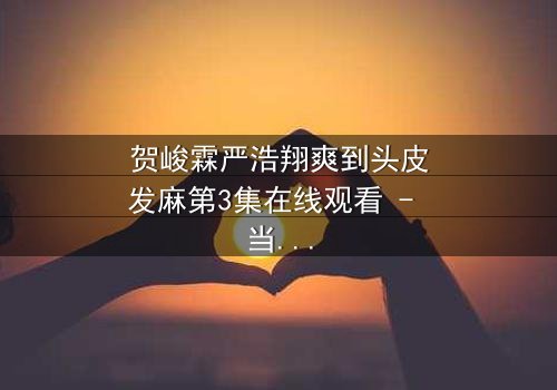 贺峻霖严浩翔爽到头皮发麻第3集在线观看 - 当友情与梦想碰撞,谁将引爆终极对决?