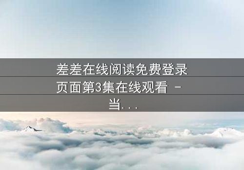 差差在线阅读免费登录页面第3集在线观看 - 当免费阅读遇上致命陷阱,你敢点开吗?