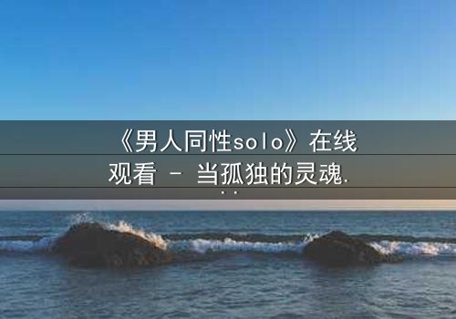 《男人同性solo》在线观看 - 当孤独的灵魂在欲望中觉醒