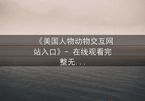 《美国人物动物交互网站入口》- 在线观看完整无删 - 探索人类与野兽的禁忌边界