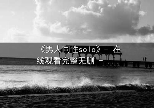 《男人同性solo》- 在线观看完整无删 - 当孤独的灵魂在欲望中觉醒