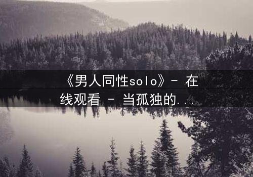 《男人同性solo》- 在线观看 - 当孤独的灵魂在欲望中觉醒