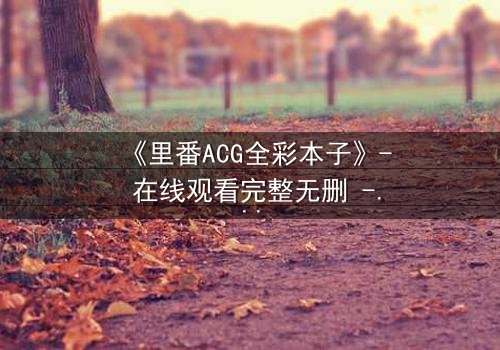 《里番ACG全彩本子》- 在线观看完整无删 - 揭开禁忌之恋的隐秘篇章