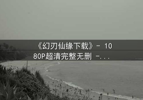 《幻刃仙缘下载》- 1080P超清完整无删 - 揭开仙魔之战的终极秘密