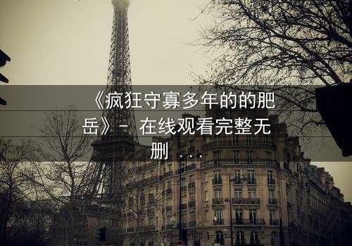 《疯狂守寡多年的的肥岳》- 在线观看完整无删 - 揭开寡妇的禁忌秘密