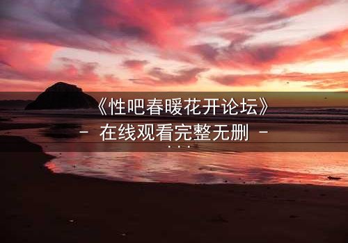 《性吧春暖花开论坛》- 在线观看完整无删 - 当禁忌之花悄然绽放