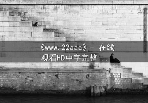 《www.22aaa》- 在线观看HD中字完整无删影视大全 - 揭开隐藏的真相,你敢点开吗?