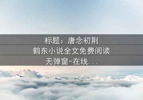 标题:唐念初荆鹤东小说全文免费阅读无弹窗-在线观看完整无删版 - 一场爱与背叛的终极较量