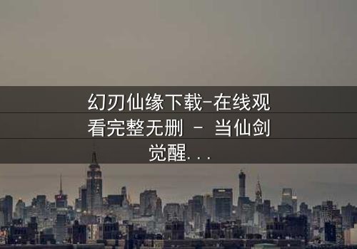 幻刃仙缘下载-在线观看完整无删 - 当仙剑觉醒时,凡人如何改写天命?