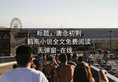 标题:唐念初荆鹤东小说全文免费阅读无弹窗-在线观看完整无删版 - 一场爱恨交织的复仇风暴