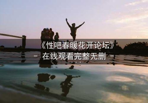 《性吧春暖花开论坛》- 在线观看完整无删 - 当禁忌之恋遇上致命背叛