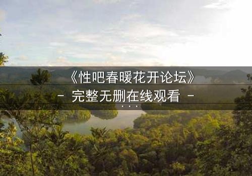 《性吧春暖花开论坛》- 完整无删在线观看 - 当禁忌之花在虚拟世界绽放