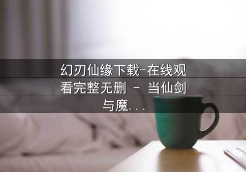 幻刃仙缘下载-在线观看完整无删 - 当仙剑与魔刃碰撞,宿命能否被改写?