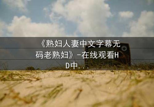 《熟妇人妻中文字幕无码老熟妇》-在线观看HD中字 - 免费1080P超清完整无删