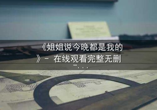 《姐姐说今晚都是我的》- 在线观看完整无删 - 当亲情与欲望交织的禁忌之夜