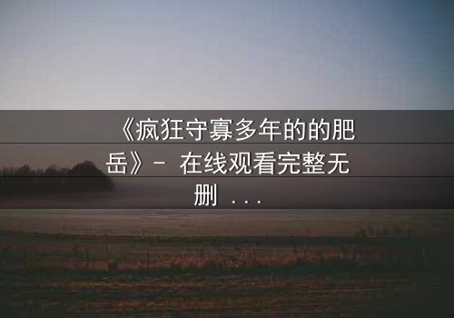 《疯狂守寡多年的的肥岳》- 在线观看完整无删 - 一个寡妇的复仇与救赎之路