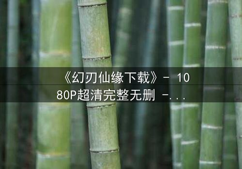 《幻刃仙缘下载》- 1080P超清完整无删 - 揭开仙魔之争的终极秘密