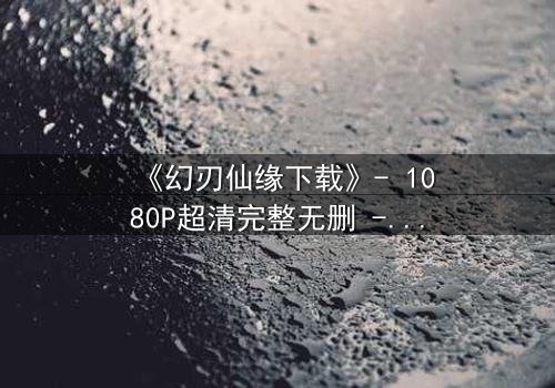 《幻刃仙缘下载》- 1080P超清完整无删 - 揭开仙魔之战的终极秘密