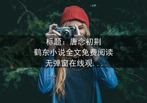 标题:唐念初荆鹤东小说全文免费阅读无弹窗在线观看 - 一场爱恨交织的豪门风暴,你敢直面真相吗?