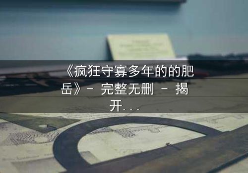 《疯狂守寡多年的的肥岳》- 完整无删 - 揭开寡妇的禁忌秘密