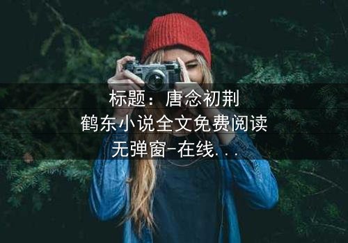 标题:唐念初荆鹤东小说全文免费阅读无弹窗-在线观看完整无删版 - 一场爱恨交织的致命游戏