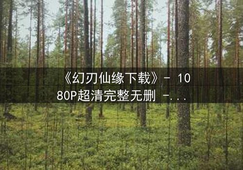 《幻刃仙缘下载》- 1080P超清完整无删 - 揭开仙界禁忌之恋的终极秘密