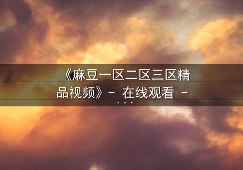 《麻豆一区二区三区精品视频》- 在线观看 - 第7集完整无删