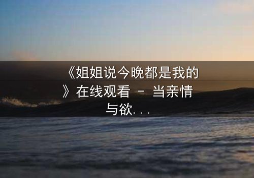 《姐姐说今晚都是我的》在线观看 - 当亲情与欲望交织,谁将主宰这个不眠之夜?