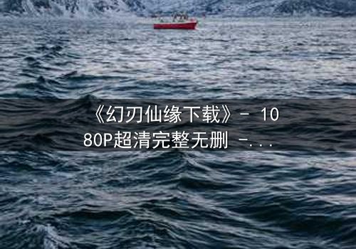 《幻刃仙缘下载》- 1080P超清完整无删 - 揭开仙魔之战的终极秘密