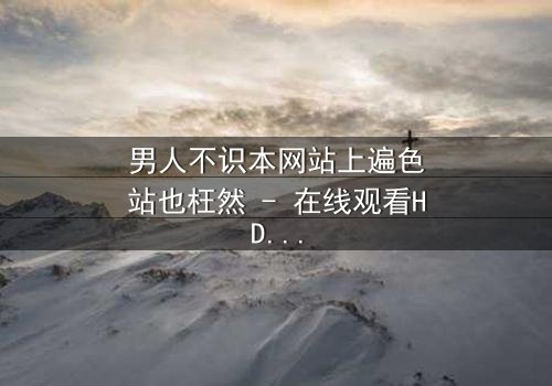 男人不识本网站上遍色站也枉然 - 在线观看HD中字 - 一场颠覆认知的视觉盛宴