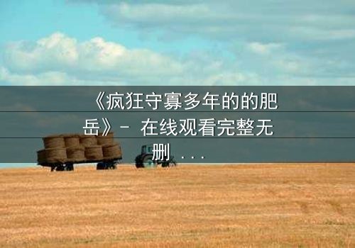 《疯狂守寡多年的的肥岳》- 在线观看完整无删 - 一个寡妇的复仇与救赎之路