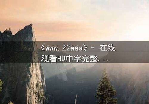 《www.22aaa》- 在线观看HD中字完整无删 - 揭开隐藏的真相,你敢点开吗?