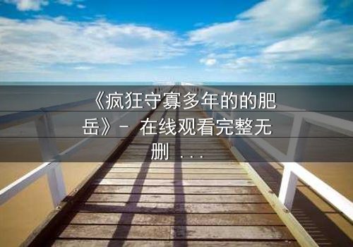 《疯狂守寡多年的的肥岳》- 在线观看完整无删 - 揭开寡妇内心的惊涛骇浪