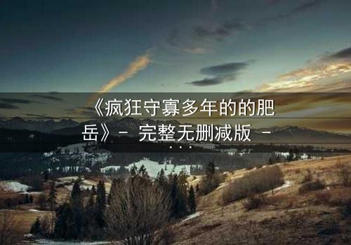 《疯狂守寡多年的的肥岳》- 完整无删减版 - 一场禁忌之恋的终极爆发