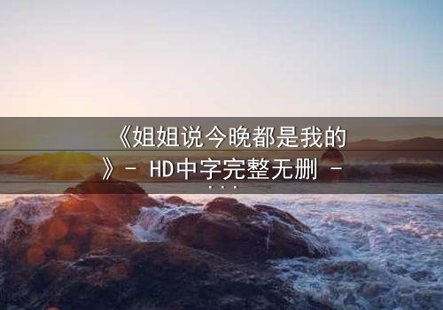 《姐姐说今晚都是我的》- HD中字完整无删 - 当亲情与欲望交织的禁忌之夜