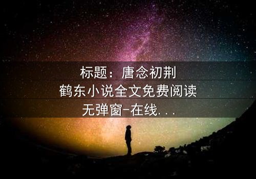 标题:唐念初荆鹤东小说全文免费阅读无弹窗-在线观看完整无删 - 一场爱恨交织的复仇风暴