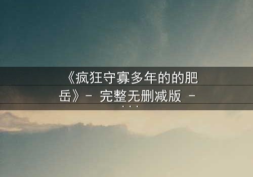 《疯狂守寡多年的的肥岳》- 完整无删减版 - 揭开寡妇内心深处的秘密风暴