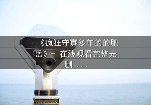 《疯狂守寡多年的的肥岳》- 在线观看完整无删 - 一个寡妇的复仇与救赎之路