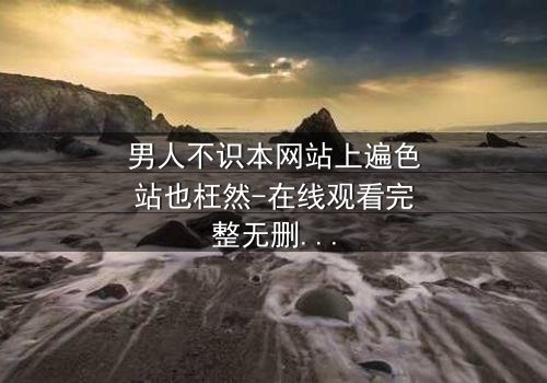 男人不识本网站上遍色站也枉然-在线观看完整无删 - 一场颠覆认知的视觉盛宴
