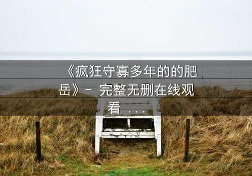 《疯狂守寡多年的的肥岳》- 完整无删在线观看 - 揭开寡妇内心的隐秘风暴