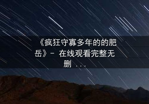 《疯狂守寡多年的的肥岳》- 在线观看完整无删 - 肥岳的疯狂秘密即将揭晓