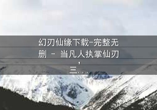 幻刃仙缘下载-完整无删 - 当凡人执掌仙刃,三界命运悬于一线