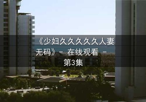 《少妇久久久久久人妻无码》- 在线观看 - 第3集