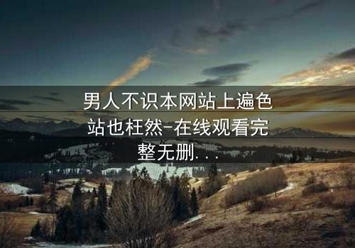 男人不识本网站上遍色站也枉然-在线观看完整无删 - 揭秘男人必看的终极诱惑