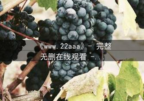 《www.22aaa》- 完整无删在线观看 - 揭开隐藏的真相,你敢直面吗?