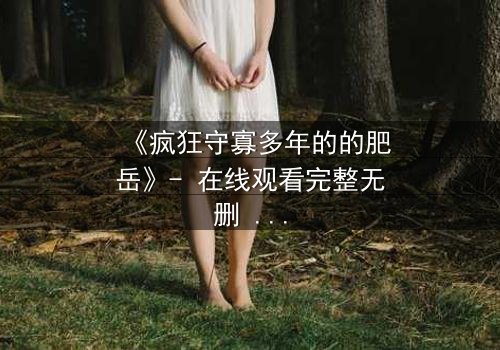 《疯狂守寡多年的的肥岳》- 在线观看完整无删 - 揭开寡妇的禁忌秘密