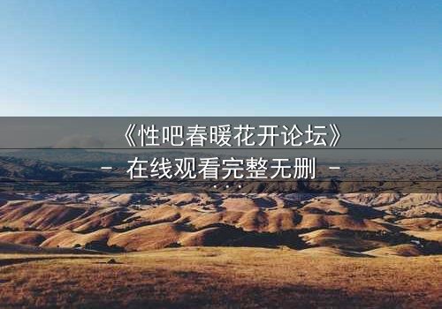 《性吧春暖花开论坛》- 在线观看完整无删 - 当虚拟欲望撕裂现实人生