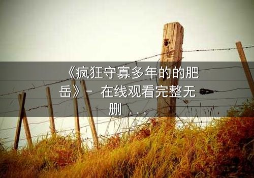 《疯狂守寡多年的的肥岳》- 在线观看完整无删 - 揭开寡妇复仇的惊天秘密