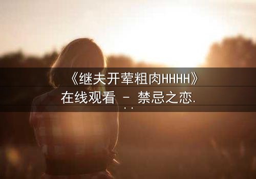 《继夫开荤粗肉HHHH》在线观看 - 禁忌之恋引爆家庭风暴
