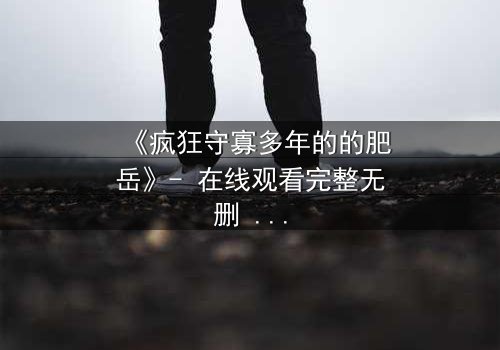 《疯狂守寡多年的的肥岳》- 在线观看完整无删 - 一个寡妇的复仇与救赎之路